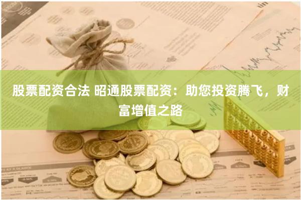 股票配资合法 昭通股票配资：助您投资腾飞，财富增值之路
