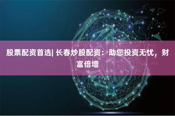 股票配资首选| 长春炒股配资：助您投资无忧，财富倍增