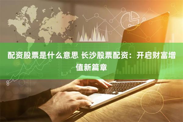 配资股票是什么意思 长沙股票配资：开启财富增值新篇章
