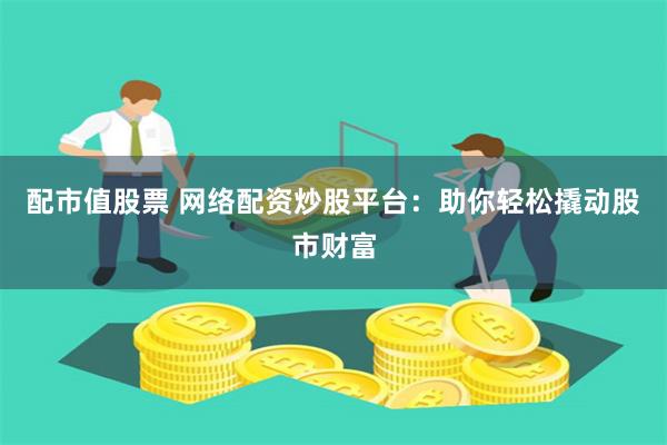 配市值股票 网络配资炒股平台：助你轻松撬动股市财富