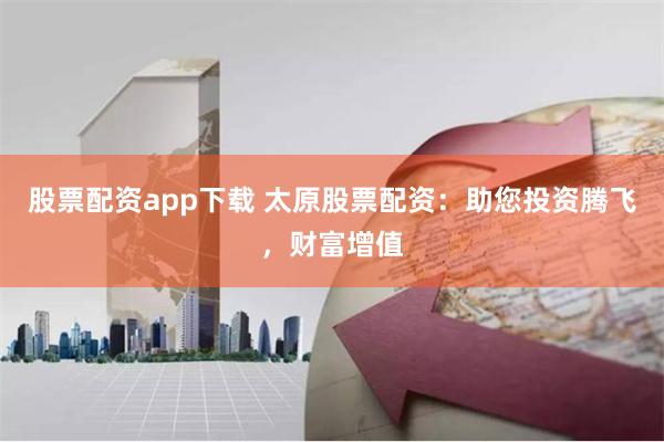 股票配资app下载 太原股票配资：助您投资腾飞，财富增值
