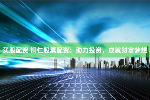 买股配资 铜仁股票配资：助力投资，成就财富梦想