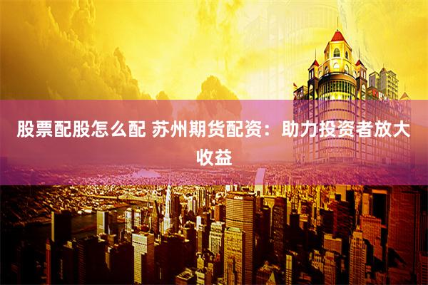 股票配股怎么配 苏州期货配资：助力投资者放大收益
