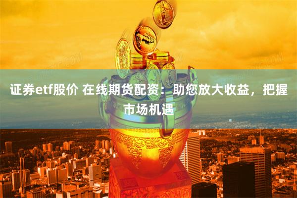 证券etf股价 在线期货配资：助您放大收益，把握市场机遇