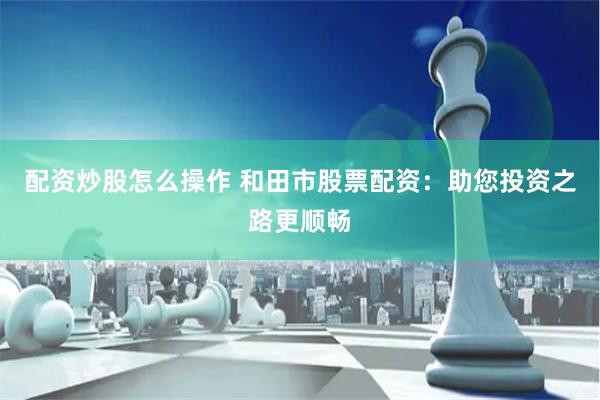 配资炒股怎么操作 和田市股票配资：助您投资之路更顺畅