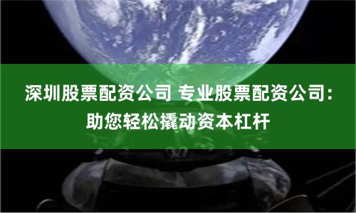 深圳股票配资公司 专业股票配资公司：助您轻松撬动资本杠杆