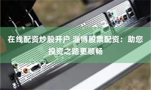 在线配资炒股开户 淄博股票配资：助您投资之路更顺畅