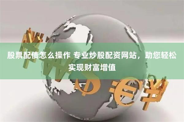 股票配债怎么操作 专业炒股配资网站，助您轻松实现财富增值