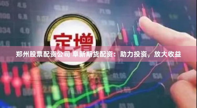 郑州股票配资公司 阜新期货配资：助力投资，放大收益