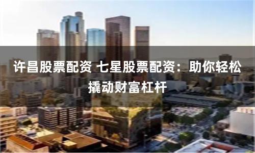 许昌股票配资 七星股票配资：助你轻松撬动财富杠杆