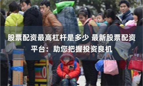 股票配资最高杠杆是多少 最新股票配资平台：助您把握投资良机
