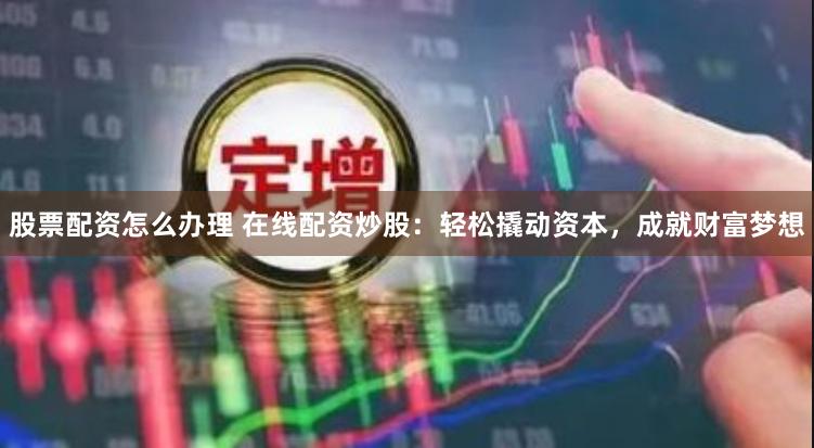股票配资怎么办理 在线配资炒股：轻松撬动资本，成就财富梦想