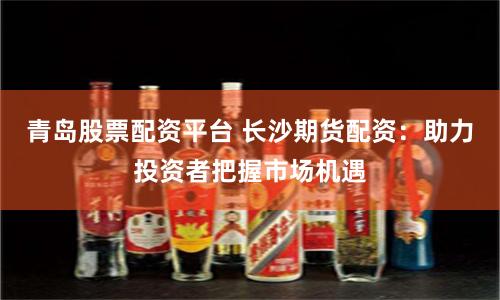 青岛股票配资平台 长沙期货配资：助力投资者把握市场机遇