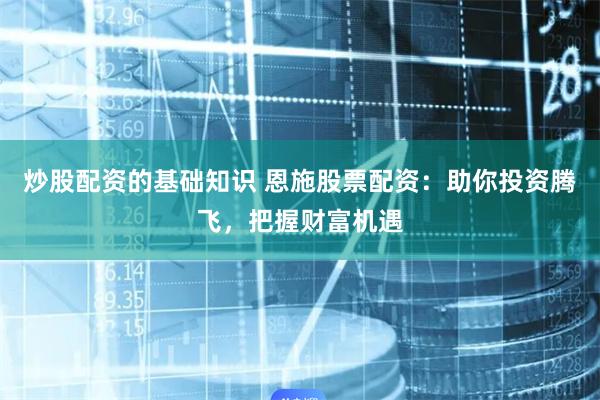 炒股配资的基础知识 恩施股票配资：助你投资腾飞，把握财富机遇