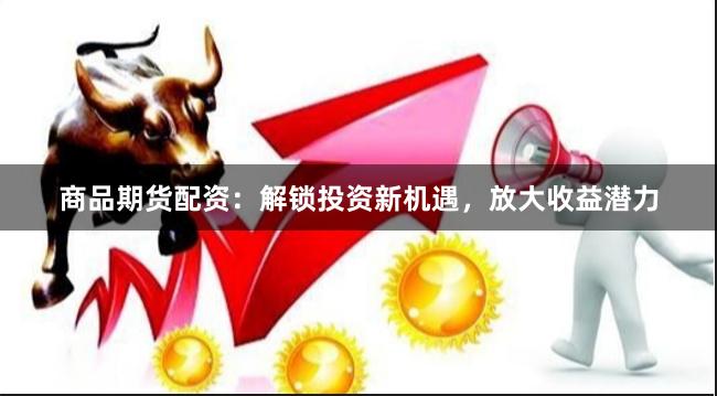 商品期货配资：解锁投资新机遇，放大收益潜力