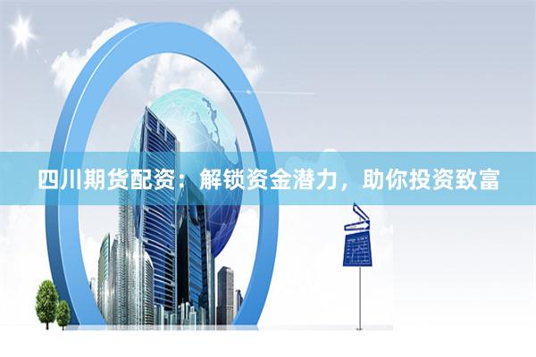 四川期货配资：解锁资金潜力，助你投资致富